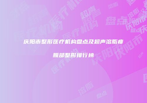 庆阳市整形医疗机构盘点及超声溶脂瘦腹部整形排行榜