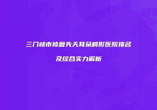 三门峡市修复先天耳朵畸形医院排名及综合实力解析