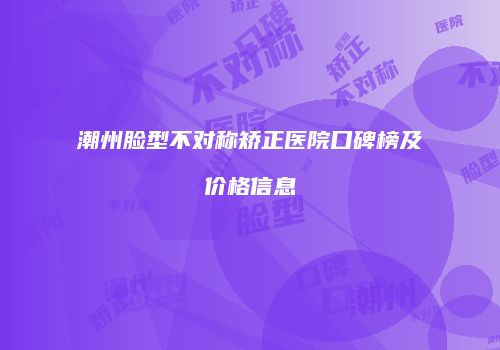 潮州脸型不对称矫正医院口碑榜及价格信息
