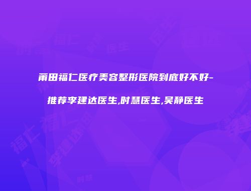 莆田福仁医疗美容整形医院到底好不好-推荐李建达医生,时慧医生,吴静医生