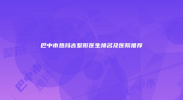 巴中市热玛吉整形医生排名及医院推荐