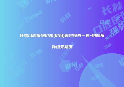 长林口腔医院价格(价目)强势曝光一览-附韩系种植牙案例