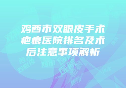 鸡西市双眼皮手术疤痕医院排名及术后注意事项解析