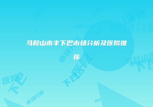 马鞍山市丰下巴市场分析及医院推荐