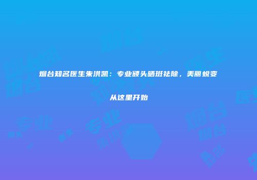 烟台知名医生朱洪凯：专业额头晒斑祛除，美丽蜕变从这里开始