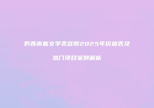 黔西南熊文学美容院2025年价格表及热门项目案例解析