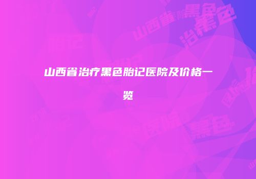 山西省治疗黑色胎记医院及价格一览