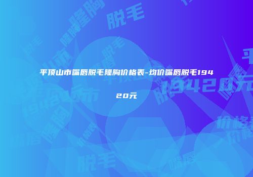 平顶山市嘴唇脱毛隆胸价格表-均价嘴唇脱毛19420元