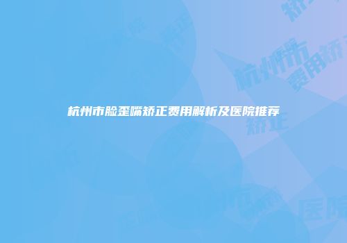 杭州市脸歪嘴矫正费用解析及医院推荐