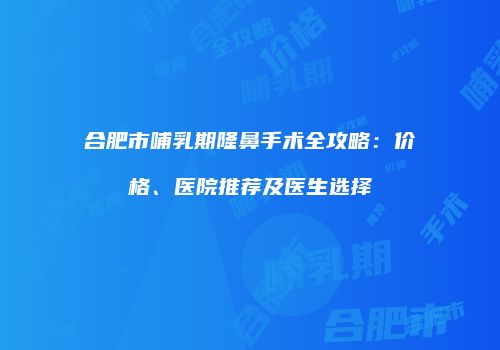 合肥市哺乳期隆鼻手术全攻略：价格、医院推荐及医生选择