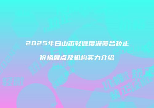 2025年白山市轻微度深覆合矫正价格盘点及机构实力介绍