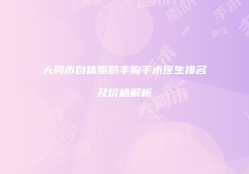 大同市自体脂肪丰胸手术医生排名及价格解析