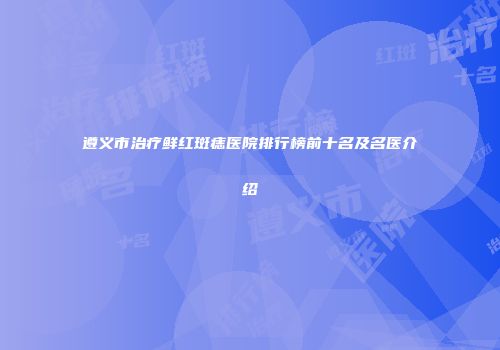 遵义市治疗鲜红斑痣医院排行榜前十名及名医介绍