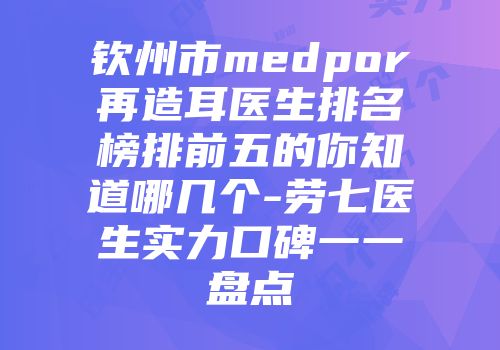 钦州市medpor再造耳医生排名榜排前五的你知道哪几个-劳七医生实力口碑一一盘点