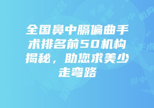 全国鼻中膈偏曲手术排名前50机构揭秘，助您求美少走弯路