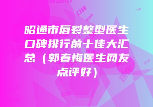 昭通市唇裂整型医生口碑排行前十佳大汇总（郭春梅医生网友点评好）