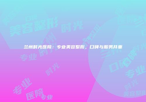 兰州时光医院：专业美容整形，口碑与服务并重