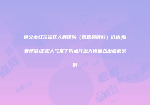 遵义市红花岗区人民医院（眼耳鼻喉科）价格(收费标准)正规人气来了附点阵激光修复凸出疤痕案例