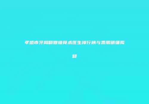 孝感市牙周翻瓣植骨术医生排行榜与费用明细揭晓