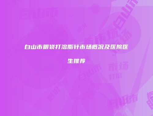 白山市眼袋打溶脂针市场概况及医院医生推荐
