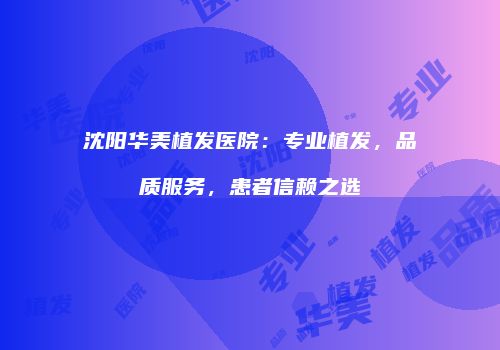 沈阳华美植发医院：专业植发，品质服务，患者信赖之选
