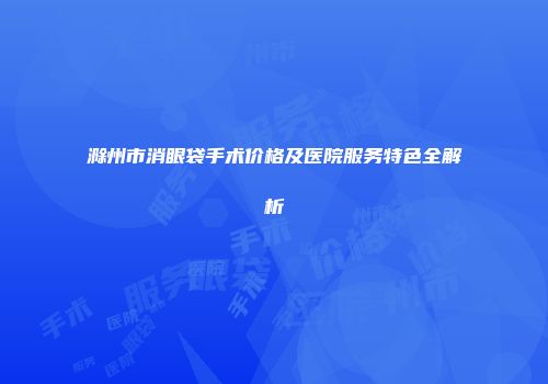 滁州市消眼袋手术价格及医院服务特色全解析