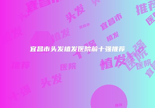 宜昌市头发植发医院前十强推荐