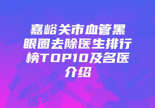 嘉峪关市血管黑眼圈去除医生排行榜TOP10及名医介绍