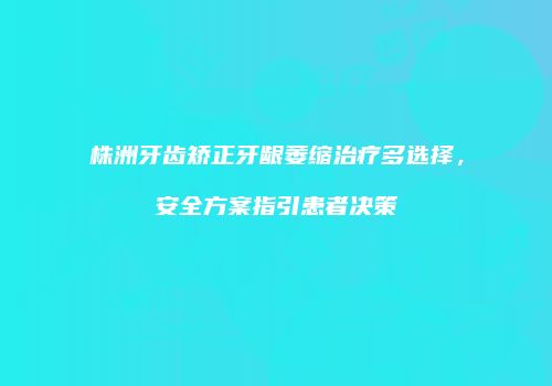 株洲牙齿矫正牙龈萎缩治疗多选择，安全方案指引患者决策