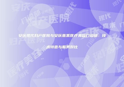 安庆现代妇产医院与安庆嘉禾医疗美容门诊部：技术特色与服务对比