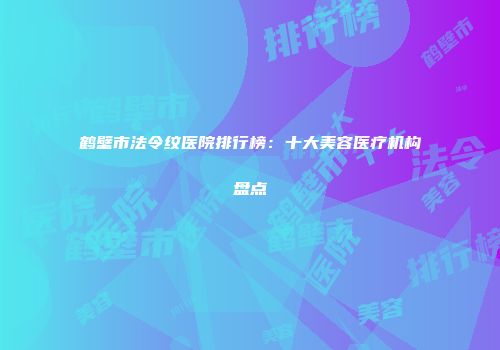 鹤壁市法令纹医院排行榜：十大美容医疗机构盘点