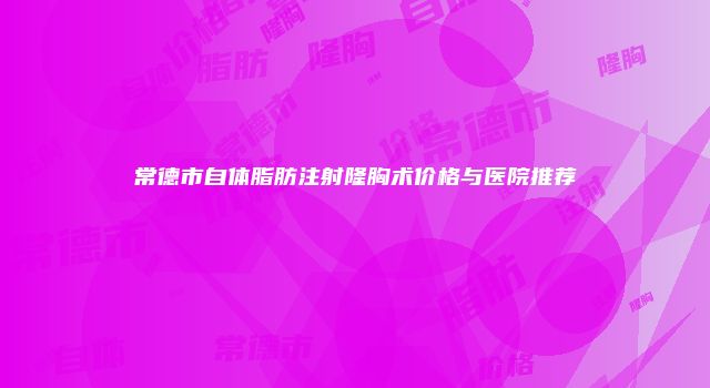 常德市自体脂肪注射隆胸术价格与医院推荐