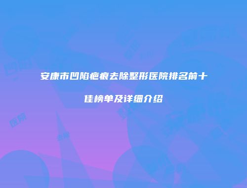 安康市凹陷疤痕去除整形医院排名前十佳榜单及详细介绍