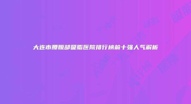 大连市腰腹部吸脂医院排行榜前十强人气解析