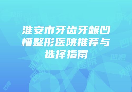 淮安市牙齿牙龈凹槽整形医院推荐与选择指南