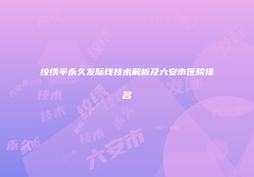 纹绣半永久发际线技术解析及六安市医院排名