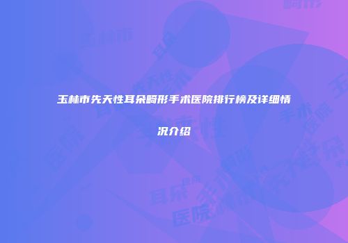 玉林市先天性耳朵畸形手术医院排行榜及详细情况介绍