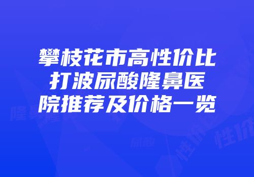 攀枝花市高性价比打波尿酸隆鼻医院推荐及价格一览