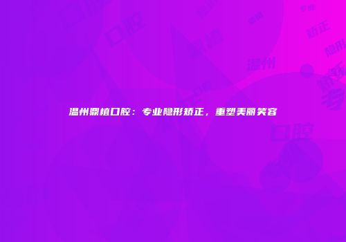 温州鼎植口腔：专业隐形矫正，重塑美丽笑容