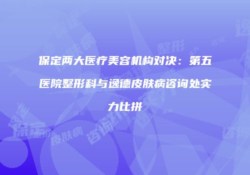 保定两大医疗美容机构对决：第五医院整形科与逸德皮肤病咨询处实力比拼