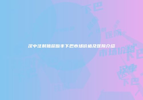 汉中注射玻尿酸丰下巴市场价格及医院介绍