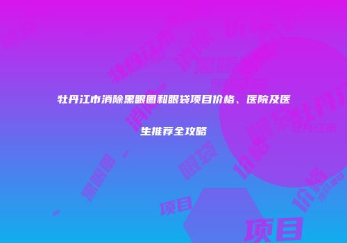 牡丹江市消除黑眼圈和眼袋项目价格、医院及医生推荐全攻略