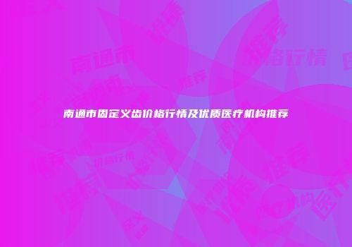 南通市固定义齿价格行情及优质医疗机构推荐