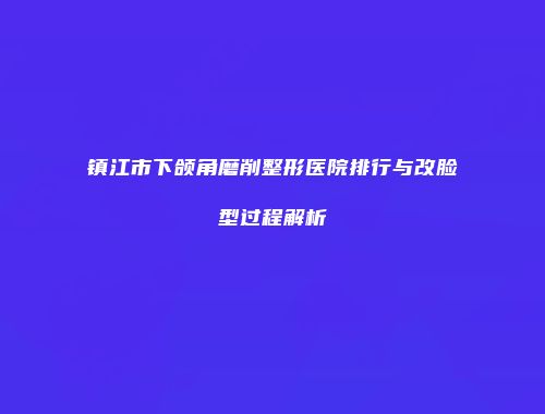 镇江市下颌角磨削整形医院排行与改脸型过程解析