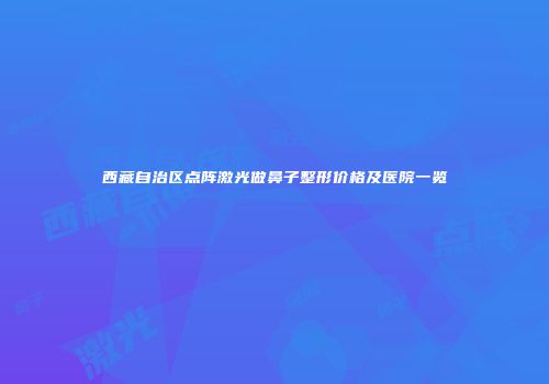 西藏自治区点阵激光做鼻子整形价格及医院一览