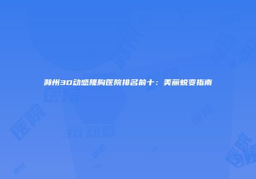 滁州3D动感隆胸医院排名前十：美丽蜕变指南