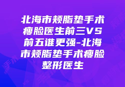 北海市颊脂垫手术瘦脸医生前三VS前五谁更强-北海市颊脂垫手术瘦脸整形医生