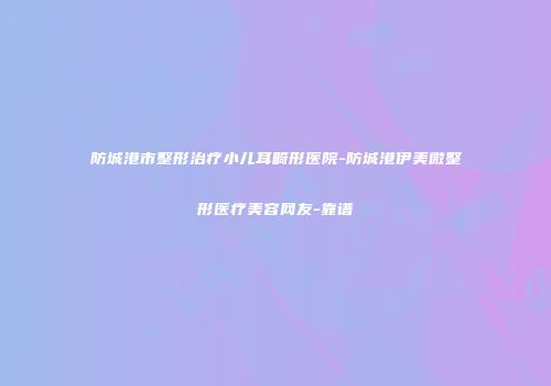 防城港市整形治疗小儿耳畸形医院-防城港伊美微整形医疗美容网友-靠谱