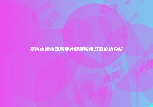 嘉兴市激光吸脂瘦大腿医院排名及价格分析