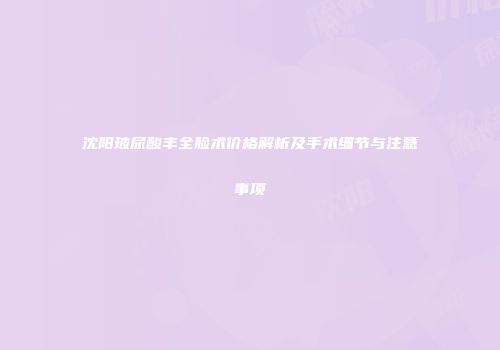 沈阳玻尿酸丰全脸术价格解析及手术细节与注意事项